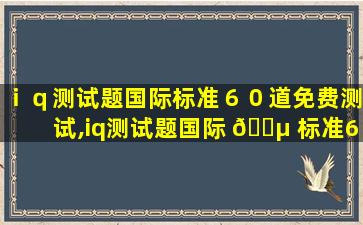 ｉｑ测试题国际标准６０道免费测试,iq测试题国际 🌵 标准60道免费测试成绩与用时有关吗